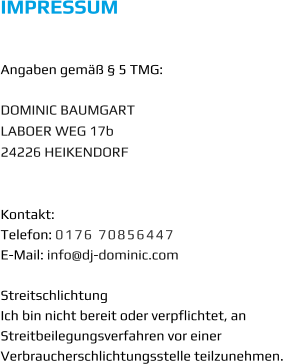 IMPRESSUM   Angaben gemäß § 5 TMG:  DOMINIC BAUMGART LABOER WEG 17b 24226 HEIKENDORF   Kontakt: Telefon: 0176 70856447 E-Mail: info@dj-dominic.com  Streitschlichtung Ich bin nicht bereit oder verpflichtet, an Streitbeilegungsverfahren vor einer Verbraucherschlichtungsstelle teilzunehmen.